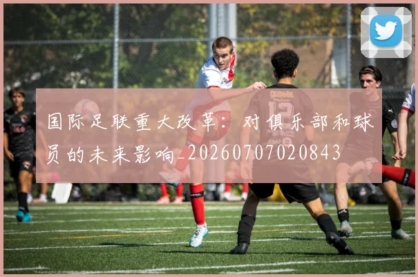 国际足联重大改革:对俱乐部和球员的未来影响_20260707020843