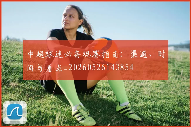 中超球迷必备观赛指南:渠道、时间与看点_20260526143854