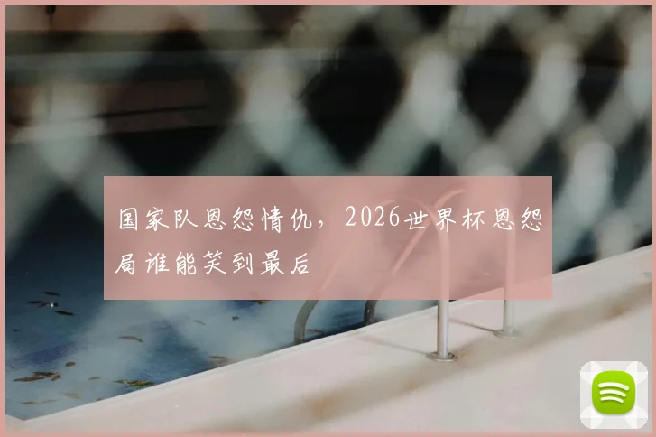 国家队恩怨情仇,2026世界杯恩怨局谁能笑到最后