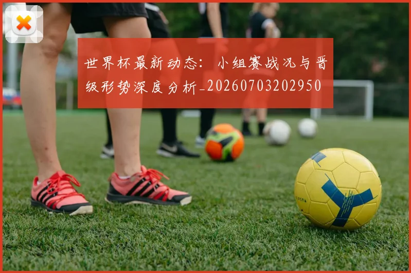 世界杯最新动态：小组赛战况与晋级形势深度分析_20260703202950
