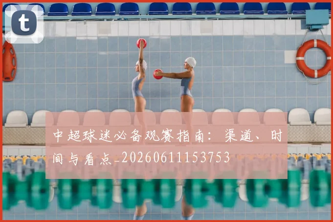 中超球迷必备观赛指南:渠道、时间与看点_20260611153753