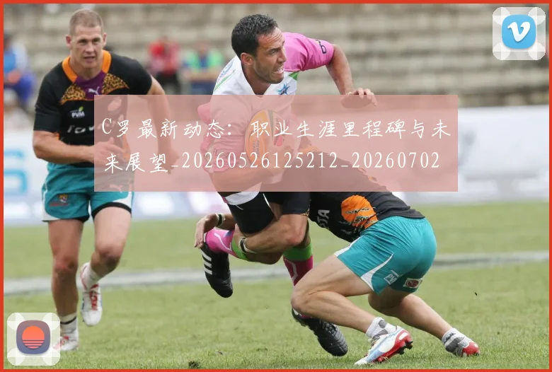 C罗最新动态:职业生涯里程碑与未来展望_20260526125212_20260702042021