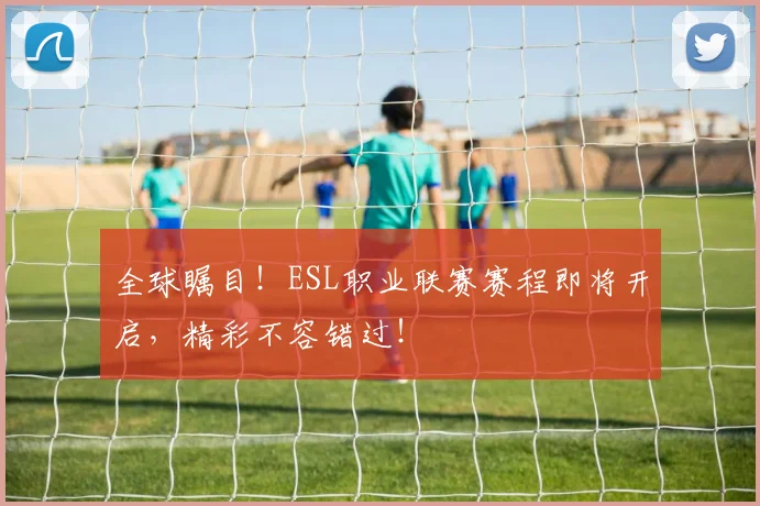 全球瞩目！ESL职业联赛赛程即将开启，精彩不容错过！