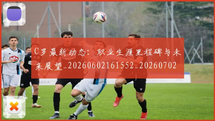 C罗最新动态:职业生涯里程碑与未来展望_20260602161552_20260702042021